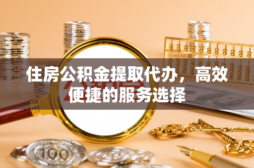 香河住房公积金提取代办，高效便捷的服务选择